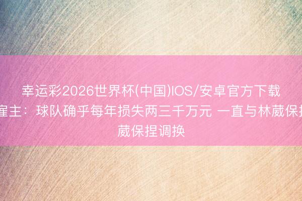 幸运彩2026世界杯(中国)IOS/安卓官方下载 同曦雇主：球队确乎每年损失两三千万元 一直与林葳保捏调换
