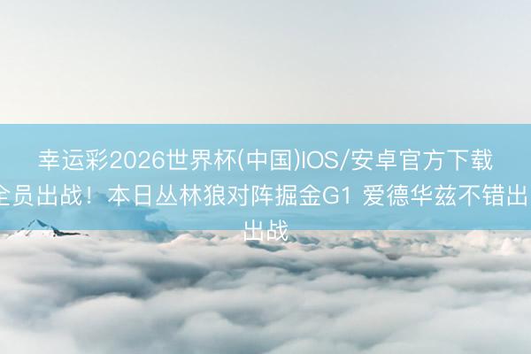 幸运彩2026世界杯(中国)IOS/安卓官方下载 全员出战！本日丛林狼对阵掘金G1 爱德华兹不错出战