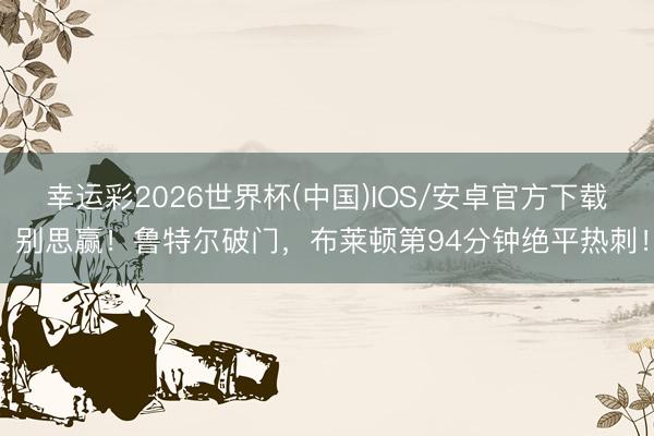 幸运彩2026世界杯(中国)IOS/安卓官方下载 别思赢！鲁特尔破门，布莱顿第94分钟绝平热刺！