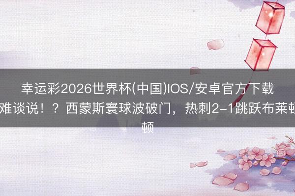 幸运彩2026世界杯(中国)IOS/安卓官方下载 难谈说！？西蒙斯寰球波破门，热刺2-1跳跃布莱顿