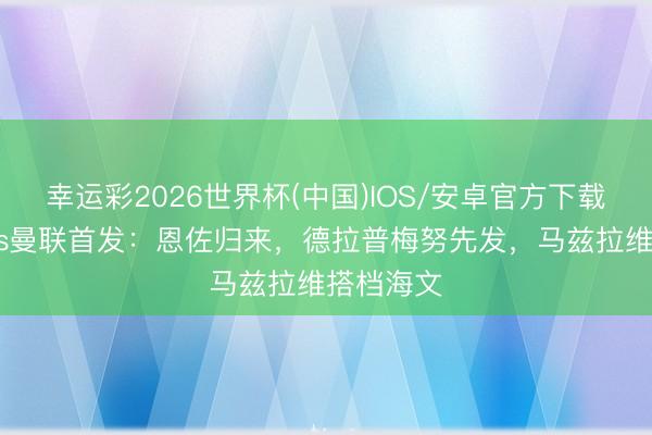 幸运彩2026世界杯(中国)IOS/安卓官方下载 切尔西vs曼联首发：恩佐归来，德拉普梅努先发，马兹拉维搭档海文