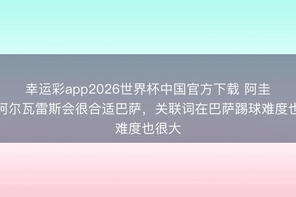 幸运彩app2026世界杯中国官方下载 阿圭罗：阿尔瓦雷斯会很合适巴萨，关联词在巴萨踢球难度也很大