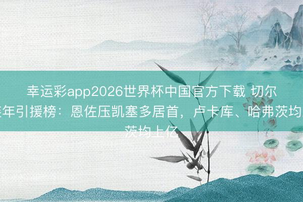 幸运彩app2026世界杯中国官方下载 切尔西连年引援榜：恩佐压凯塞多居首，卢卡库、哈弗茨均上亿