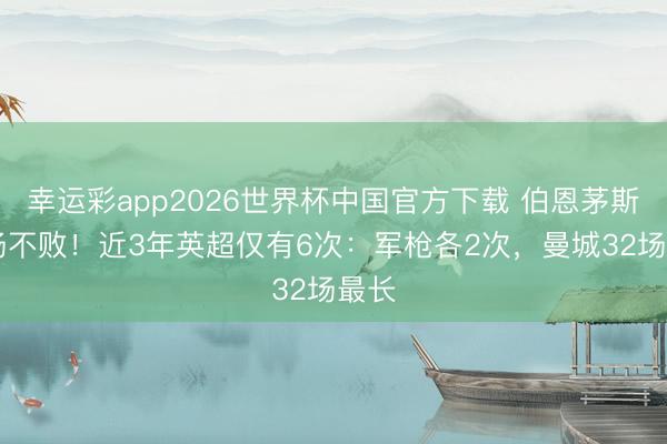 幸运彩app2026世界杯中国官方下载 伯恩茅斯13场不败！近3年英超仅有6次：军枪各2次，曼城32场最长
