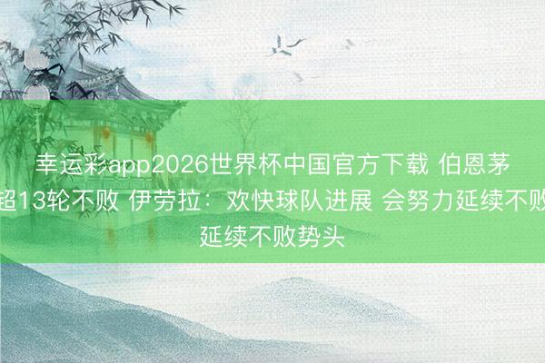 幸运彩app2026世界杯中国官方下载 伯恩茅斯英超13轮不败 伊劳拉：欢快球队进展 会努力延续不败势头