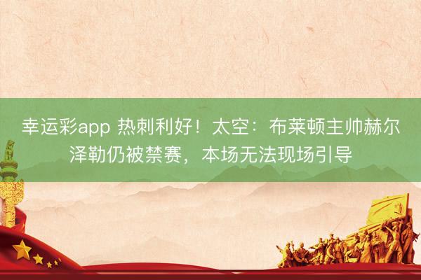 幸运彩app 热刺利好！太空：布莱顿主帅赫尔泽勒仍被禁赛，本场无法现场引导