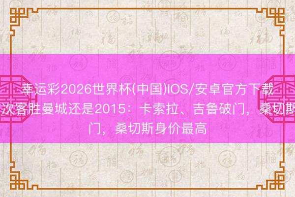 幸运彩2026世界杯(中国)IOS/安卓官方下载 阿森纳前次客胜曼城还是2015：卡索拉、吉鲁破门，桑切斯身价最高
