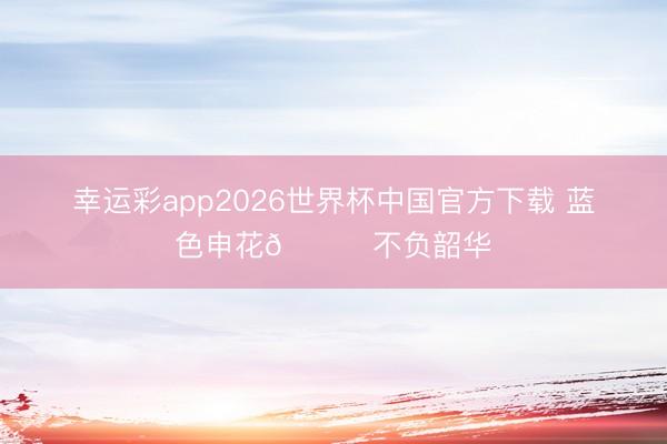 幸运彩app2026世界杯中国官方下载 蓝色申花💙不负韶华