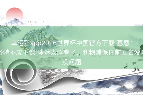 幸运彩app2026世界杯中国官方下载 基恩：斯洛特不应下课 球迷太浮夸了，利物浦保住前五名没问题