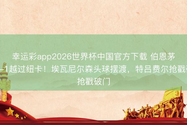幸运彩app2026世界杯中国官方下载 伯恩茅斯2-1越过纽卡！埃瓦尼尔森头球摆渡，特吕费尔抢戳破门