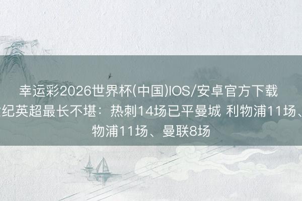 幸运彩2026世界杯(中国)IOS/安卓官方下载 BIG6新世纪英超最长不堪：热刺14场已平曼城 利物浦11场、曼联8场