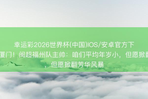 幸运彩2026世界杯(中国)IOS/安卓官方下载 首战对厦门！闽超福州队主帅：咱们平均年岁小，但愿掀翻芳华风暴