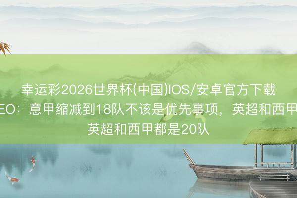 幸运彩2026世界杯(中国)IOS/安卓官方下载 转播方CEO：意甲缩减到18队不该是优先事项，英超和西甲都是20队