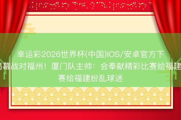 幸运彩2026世界杯(中国)IOS/安卓官方下载 闽超揭幕战对福州！厦门队主帅：会奉献精彩比赛给福建纷乱球迷