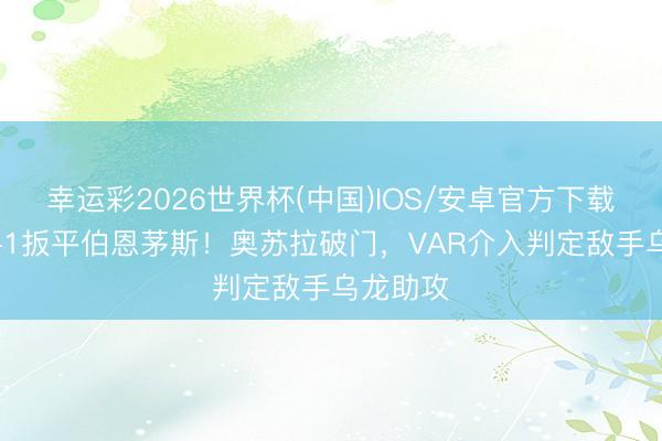 幸运彩2026世界杯(中国)IOS/安卓官方下载 纽卡1-1扳平伯恩茅斯！奥苏拉破门，VAR介入判定敌手乌龙助攻