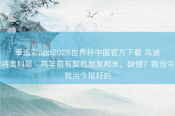 幸运彩app2026世界杯中国官方下载 乌迪内斯门将奥科耶：两年前有契机加友邦米，缺憾？我当今挺好的