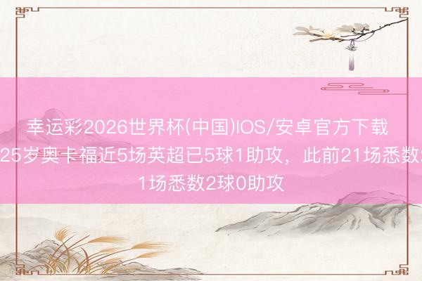 幸运彩2026世界杯(中国)IOS/安卓官方下载 符合了？25岁奥卡福近5场英超已5球1助攻，此前21场悉数2球0助攻