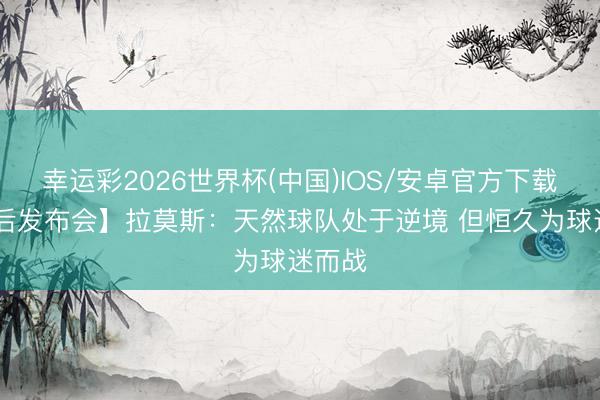 幸运彩2026世界杯(中国)IOS/安卓官方下载 【赛后发布会】拉莫斯：天然球队处于逆境 但恒久为球迷而战