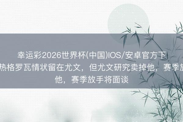 幸运彩2026世界杯(中国)IOS/安卓官方下载 齐体：热格罗瓦情状留在尤文，但尤文研究卖掉他，赛季放手将面谈