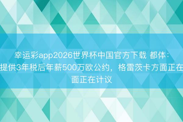 幸运彩app2026世界杯中国官方下载 都体：米兰提供3年税后年薪500万欧公约，格雷茨卡方面正在计议