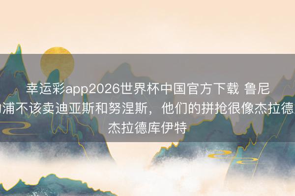 幸运彩app2026世界杯中国官方下载 鲁尼：利物浦不该卖迪亚斯和努涅斯，他们的拼抢很像杰拉德库伊特