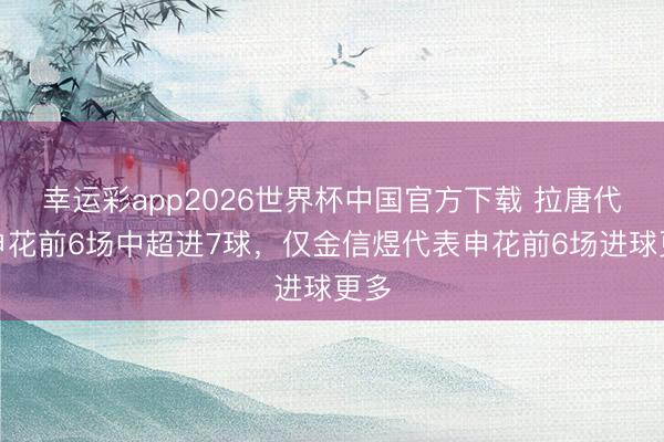 幸运彩app2026世界杯中国官方下载 拉唐代表申花前6场中超进7球，仅金信煜代表申花前6场进球更多