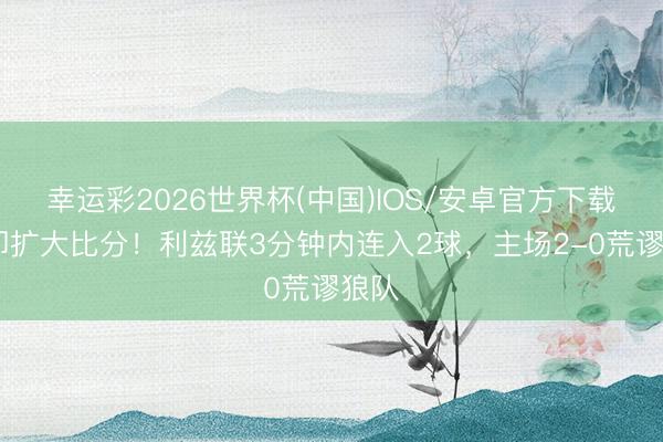 幸运彩2026世界杯(中国)IOS/安卓官方下载 速即扩大比分！利兹联3分钟内连入2球，主场2-0荒谬狼队