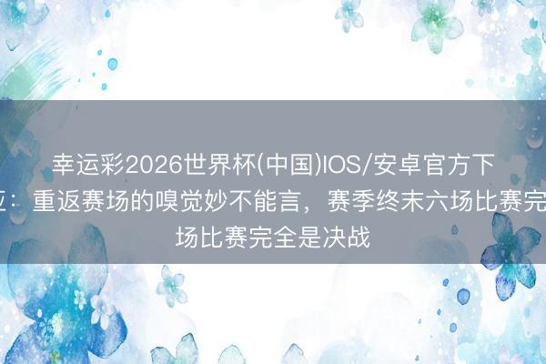 幸运彩2026世界杯(中国)IOS/安卓官方下载 拉维亚：重返赛场的嗅觉妙不能言，赛季终末六场比赛完全是决战