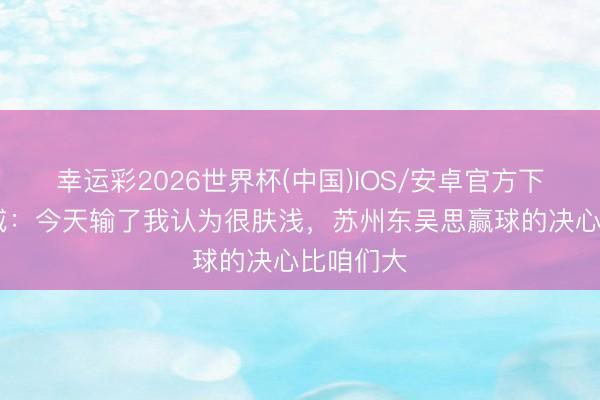 幸运彩2026世界杯(中国)IOS/安卓官方下载 刘俊威：今天输了我认为很肤浅，苏州东吴思赢球的决心比咱们大