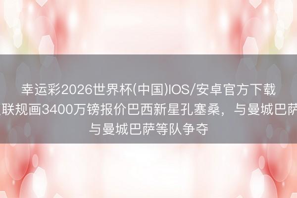 幸运彩2026世界杯(中国)IOS/安卓官方下载 邮报：曼联规画3400万镑报价巴西新星孔塞桑，与曼城巴萨等队争夺