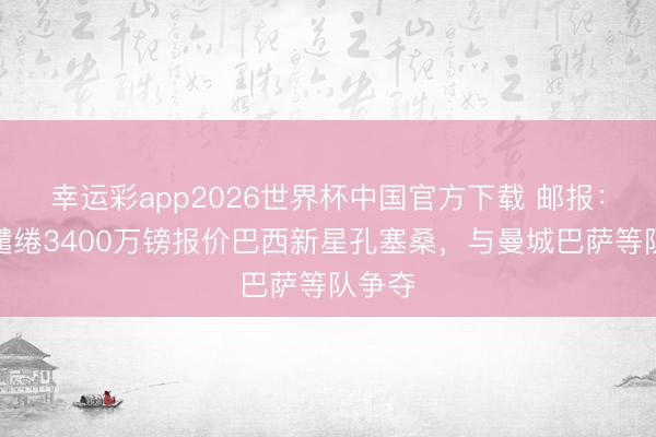幸运彩app2026世界杯中国官方下载 邮报：曼联缱绻3400万镑报价巴西新星孔塞桑，与曼城巴萨等队争夺