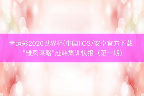 幸运彩2026世界杯(中国)IOS/安卓官方下载 “雏凤谋略”赴韩集训快报（第一期）