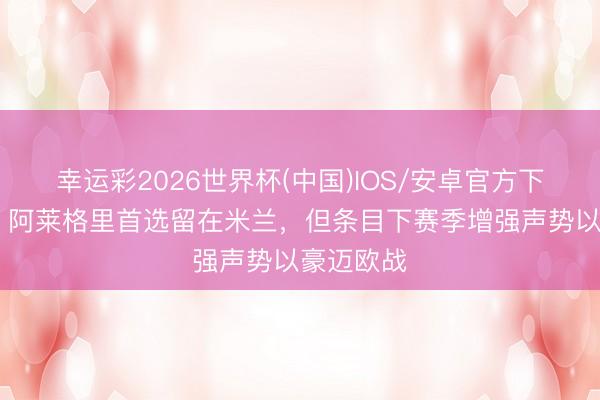 幸运彩2026世界杯(中国)IOS/安卓官方下载 迪马：阿莱格里首选留在米兰，但条目下赛季增强声势以豪迈欧战