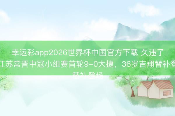 幸运彩app2026世界杯中国官方下载 久违了！江苏常晋中冠小组赛首轮9-0大捷，36岁吉翔替补登场