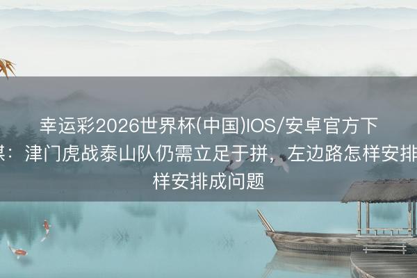幸运彩2026世界杯(中国)IOS/安卓官方下载 津媒：津门虎战泰山队仍需立足于拼，左边路怎样安排成问题