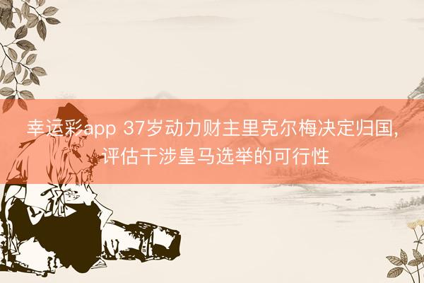 幸运彩app 37岁动力财主里克尔梅决定归国, 评估干涉皇马选举的可行性