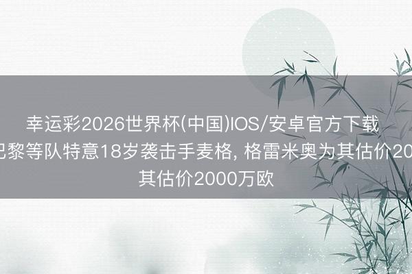 幸运彩2026世界杯(中国)IOS/安卓官方下载 巴媒: 巴黎等队特意18岁袭击手麦格, 格雷米奥为其估价2000万欧