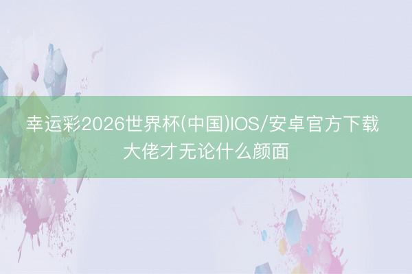 幸运彩2026世界杯(中国)IOS/安卓官方下载 大佬才无论什么颜面