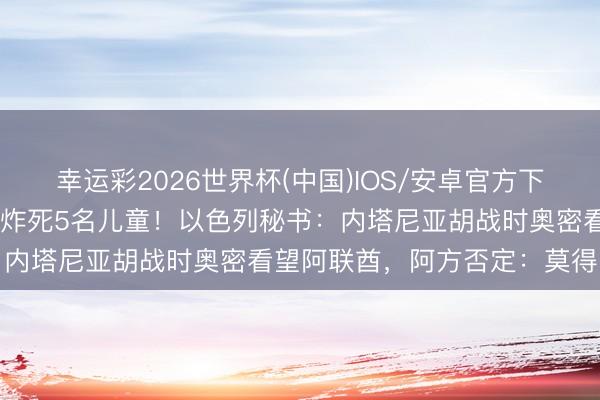 幸运彩2026世界杯(中国)IOS/安卓官方下载 以军发动大规模空袭，炸死5名儿童！以色列秘书：内塔尼亚胡战时奥密看望阿联酋，阿方否定：莫得的事
