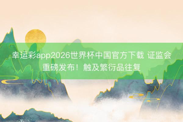 幸运彩app2026世界杯中国官方下载 证监会重磅发布！触及繁衍品往复