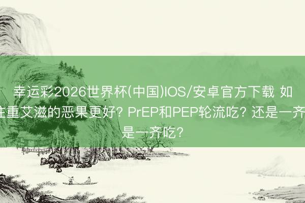 幸运彩2026世界杯(中国)IOS/安卓官方下载 如何注重艾滋的恶果更好? PrEP和PEP轮流吃? 还是一齐吃?