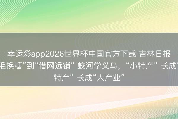 幸运彩app2026世界杯中国官方下载 吉林日报丨从“鸡毛换糖”到“借网远销” 蛟河学义乌，“小特产” 长成“大产业”