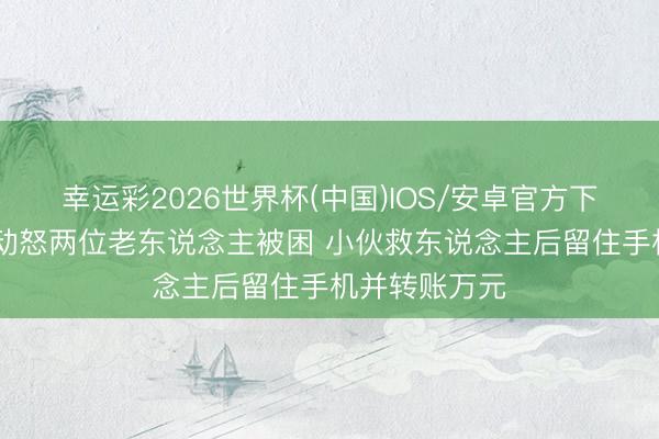 幸运彩2026世界杯(中国)IOS/安卓官方下载 货车侧翻动怒两位老东说念主被困 小伙救东说念主后留住手机并转账万元