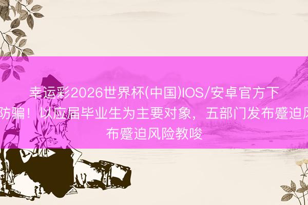 幸运彩2026世界杯(中国)IOS/安卓官方下载 扎眼防骗！以应届毕业生为主要对象，五部门发布蹙迫风险教唆