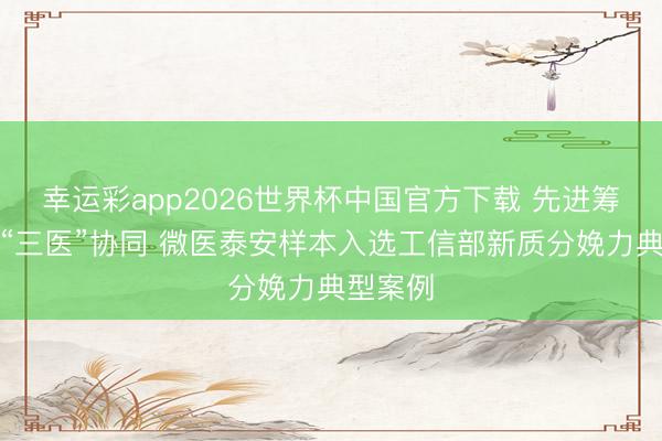 幸运彩app2026世界杯中国官方下载 先进筹划赋能“三医”协同 微医泰安样本入选工信部新质分娩力典型案例