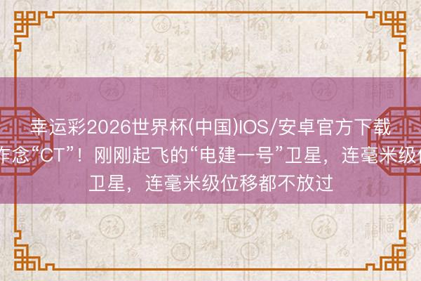 幸运彩2026世界杯(中国)IOS/安卓官方下载 给大国工程作念“CT”！刚刚起飞的“电建一号”卫星，连毫米级位移都不放过