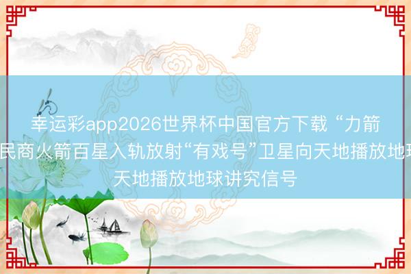 幸运彩app2026世界杯中国官方下载 “力箭”生效竣事民商火箭百星入轨放射“有戏号”卫星向天地播放地球讲究信号
