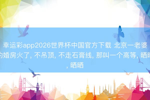 幸运彩app2026世界杯中国官方下载 北京一老婆的婚房火了, 不吊顶, 不走石膏线, 那叫一个高等, 晒晒