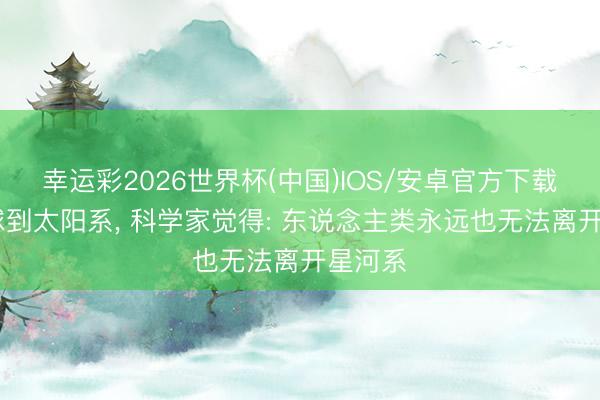 幸运彩2026世界杯(中国)IOS/安卓官方下载 从地球到太阳系, 科学家觉得: 东说念主类永远也无法离开星河系