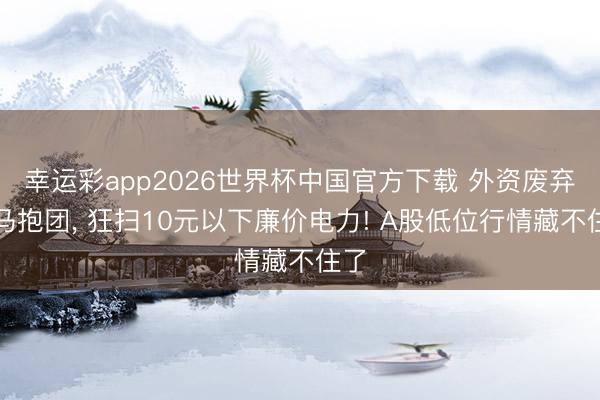 幸运彩app2026世界杯中国官方下载 外资废弃白马抱团, 狂扫10元以下廉价电力! A股低位行情藏不住了